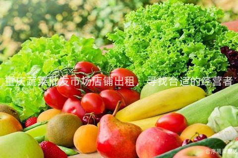 重庆蔬菜批发市场店铺出租，寻找合适的经营者